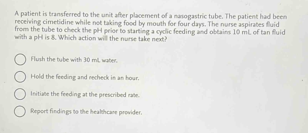 a patient is transferred to the unit after placement of a nasogastric tube. the patient had been receiving cimetidine while not taking food by mouth for four days. the nurse aspirates fluid from the tube to check the ph prior to starting a cyclic feeding and obtains 10 ml of tan fluid with a ph is 8. which action will the nurse take next?\nflush the tube with 30 ml water.\nhold the feeding and recheck in an hour.\ninitiate the feeding at the prescribed rate.\nreport findings to the healthcare provider.