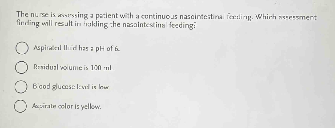 the nurse is assessing a patient with a continuous nasointestinal feeding. which assessment finding will result in holding the nasointestinal feeding?\naspirated fluid has a ph of 6.\nresidual volume is 100 ml.\nblood glucose level is low.\naspirate color is yellow.