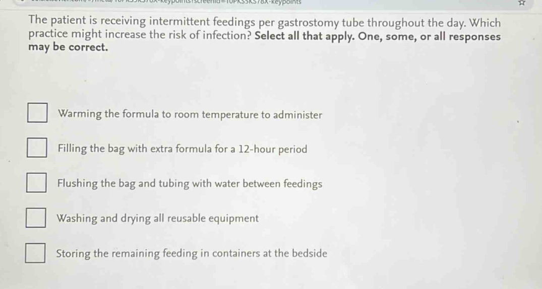 the patient is receiving intermittent feedings per gastrostomy tube throughout the day. which practice might increase the risk of infection? select all that apply. one, some, or all responses may be correct.\nwarming the formula to room temperature to administer\nfilling the bag with extra formula for a 12 - hour period\nflushing the bag and tubing with water between feedings\nwashing and drying all reusable equipment\nstoring the remaining feeding in containers at the bedside