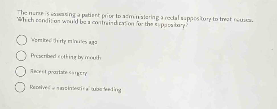 the nurse is assessing a patient prior to administering a rectal suppository to treat nausea. which condition would be a contraindication for the suppository?\nvomited thirty minutes ago\nprescribed nothing by mouth\nrecent prostate surgery\nreceived a nasointestinal tube feeding
