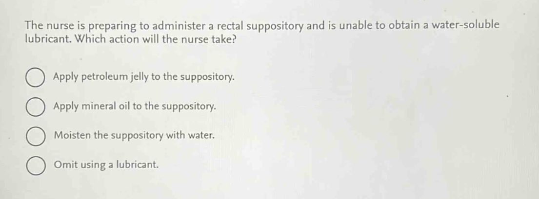 the nurse is preparing to administer a rectal suppository and is unable to obtain a water - soluble lubricant. which action will the nurse take?\napply petroleum jelly to the suppository.\napply mineral oil to the suppository.\nmoisten the suppository with water.\nomit using a lubricant.