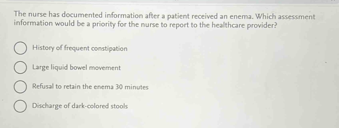 the nurse has documented information after a patient received an enema. which assessment information would be a priority for the nurse to report to the healthcare provider?\nhistory of frequent constipation\nlarge liquid bowel movement\nrefusal to retain the enema 30 minutes\ndischarge of dark - colored stools