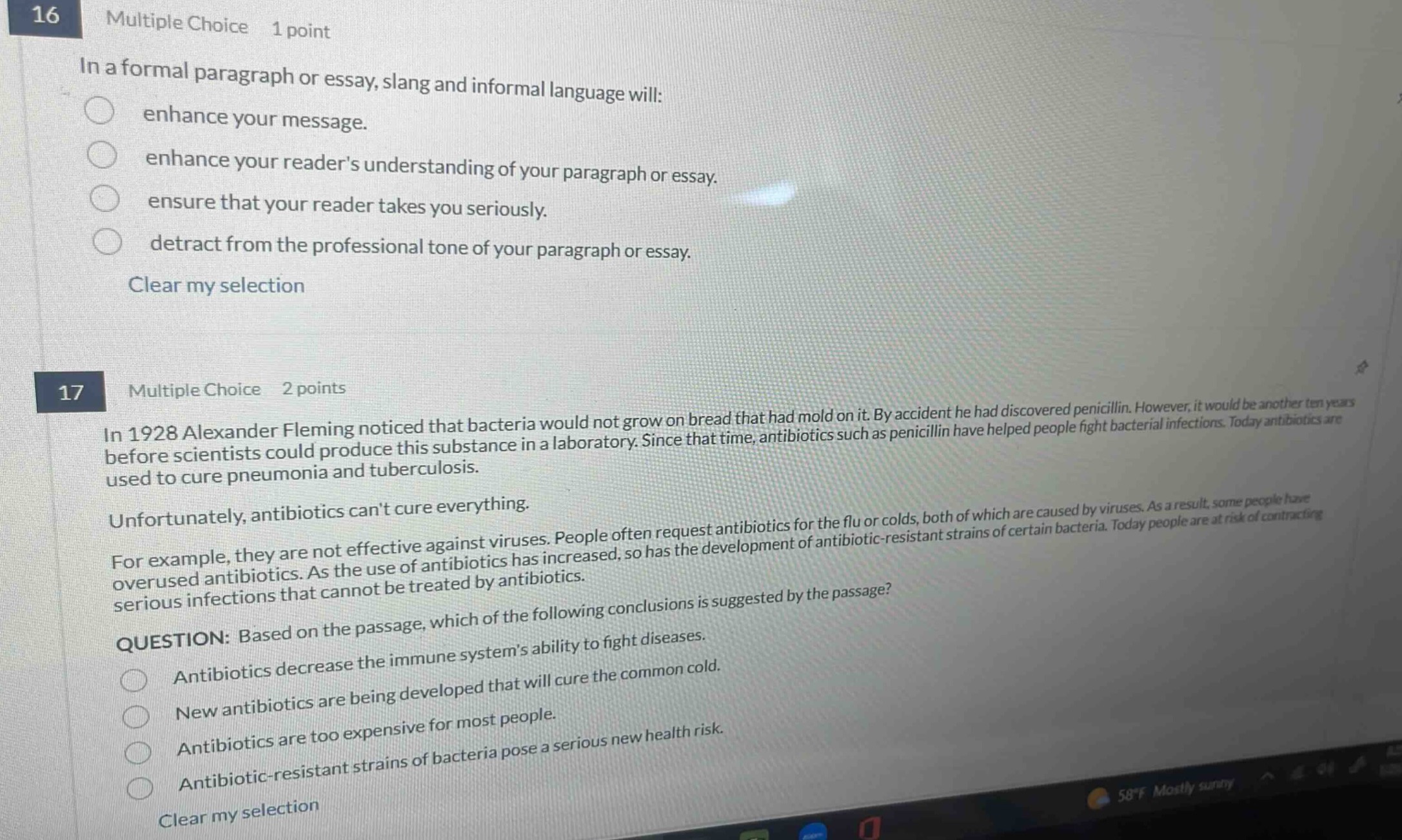 16 multiple choice 1 point\nin a formal paragraph or essay, slang and informal language will:\n○ enhance your message.\n○ enhance your readers understanding of your paragraph or essay.\n○ ensure that your reader takes you seriously.\n○ detract from the professional tone of your paragraph or essay.\nclear my selection\n17 multiple choice 2 points\nin 1928 alexander fleming noticed that bacteria would not grow on bread that had mold on it. by accident he had discovered penicillin. however, it would be another ten years before scientists could produce this substance in a laboratory. since that time, antibiotics such as penicillin have helped people fight bacterial infections. today antibiotics are used to cure pneumonia and tuberculosis.\nunfortunately, antibiotics cant cure everything.\nfor example, they are not effective against viruses. people often request antibiotics for the flu or colds, both of which are caused by viruses. as a result, some people have overused antibiotics. as the use of antibiotics has increased, so has the development of antibiotic - resistant strains of certain bacteria. today people are at risk of contracting serious infections that cannot be treated by antibiotics.\nquestion: based on the passage, which of the following conclusions is suggested by the passage?\n○ antibiotics decrease the immune systems ability to fight diseases.\n○ new antibiotics are being developed that will cure the common cold.\n○ antibiotics are too expensive for most people.\n○ antibiotic - resistant strains of bacteria pose a serious new health risk.\nclear my selection