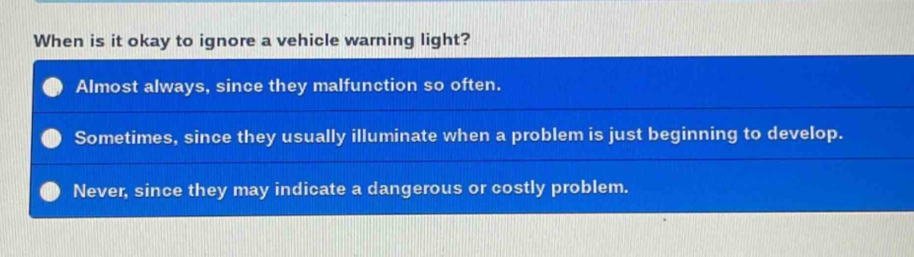 when is it okay to ignore a vehicle warning light?\nalmost always, since they malfunction so often.\nsometimes, since they usually illuminate when a problem is just beginning to develop.\nnever, since they may indicate a dangerous or costly problem.