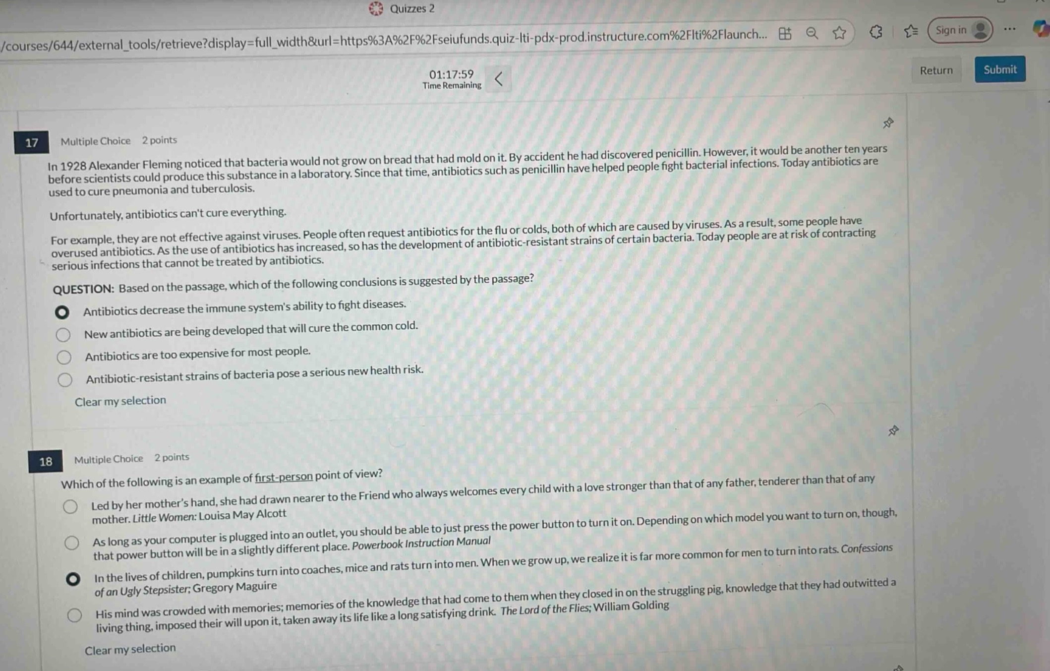 17 multiple choice 2 points\nin 1928 alexander fleming noticed that bacteria would not grow on bread that had mold on it. by accident he had discovered penicillin. however, it would be another ten years before scientists could produce this substance in a laboratory. since that time, antibiotics such as penicillin have helped people fight bacterial infections. today antibiotics are used to cure pneumonia and tuberculosis.\nunfortunately, antibiotics cant cure everything.\nfor example, they are not effective against viruses. people often request antibiotics for the flu or colds, both of which are caused by viruses. as a result, some people have overused antibiotics. as the use of antibiotics has increased, so has the development of antibiotic - resistant strains of certain bacteria. today people are at risk of contracting serious infections that cannot be treated by antibiotics.\nquestion: based on the passage, which of the following conclusions is suggested by the passage?\nantibiotics decrease the immune systems ability to fight diseases.\nnew antibiotics are being developed that will cure the common cold.\nantibiotics are too expensive for most people.\nantibiotic - resistant strains of bacteria pose a serious new health risk.\nclear my selection\n18 multiple choice 2 points\nwhich of the following is an example of first - person point of view?\nled by her mothers hand, she had drawn nearer to the friend who always welcomes every child with a love stronger than that of any father, tenderer than that of any mother. little women: louisa may alcott\nas long as your computer is plugged into an outlet, you should be able to just press the power button to turn it on. depending on which model you want to turn on, though, that power button will be in a slightly different place. powerbook instruction manual\nin the lives of children, pumpkins turn into coaches, mice and rats turn into men. when we grow up, we realize it is far more common for men to turn into rats. confessions of an ugly stepsister; gregory maguire\nhis mind was crowded with memories; memories of the knowledge that had come to them when they closed in on the struggling pig, knowledge that they had outwitted a living thing, imposed their will upon it, taken away its life like a long satisfying drink. the lord of the flies; william golding\nclear my selection