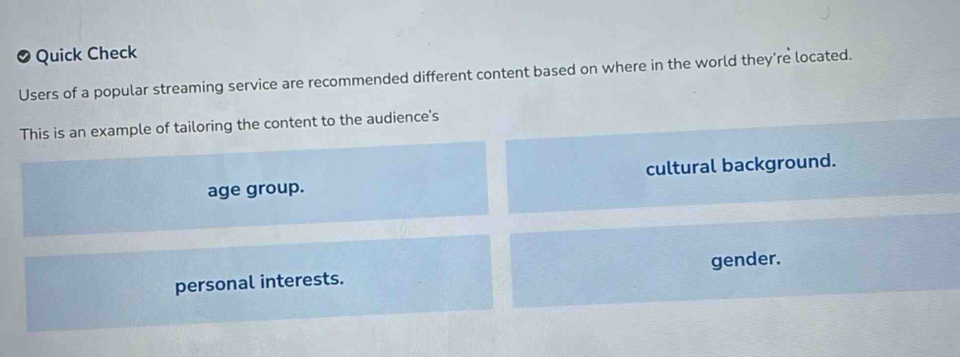 quick check\nusers of a popular streaming service are recommended different content based on where in the world theyre located.\nthis is an example of tailoring the content to the audiences\nage group.\ncultural background.\npersonal interests.\ngender.