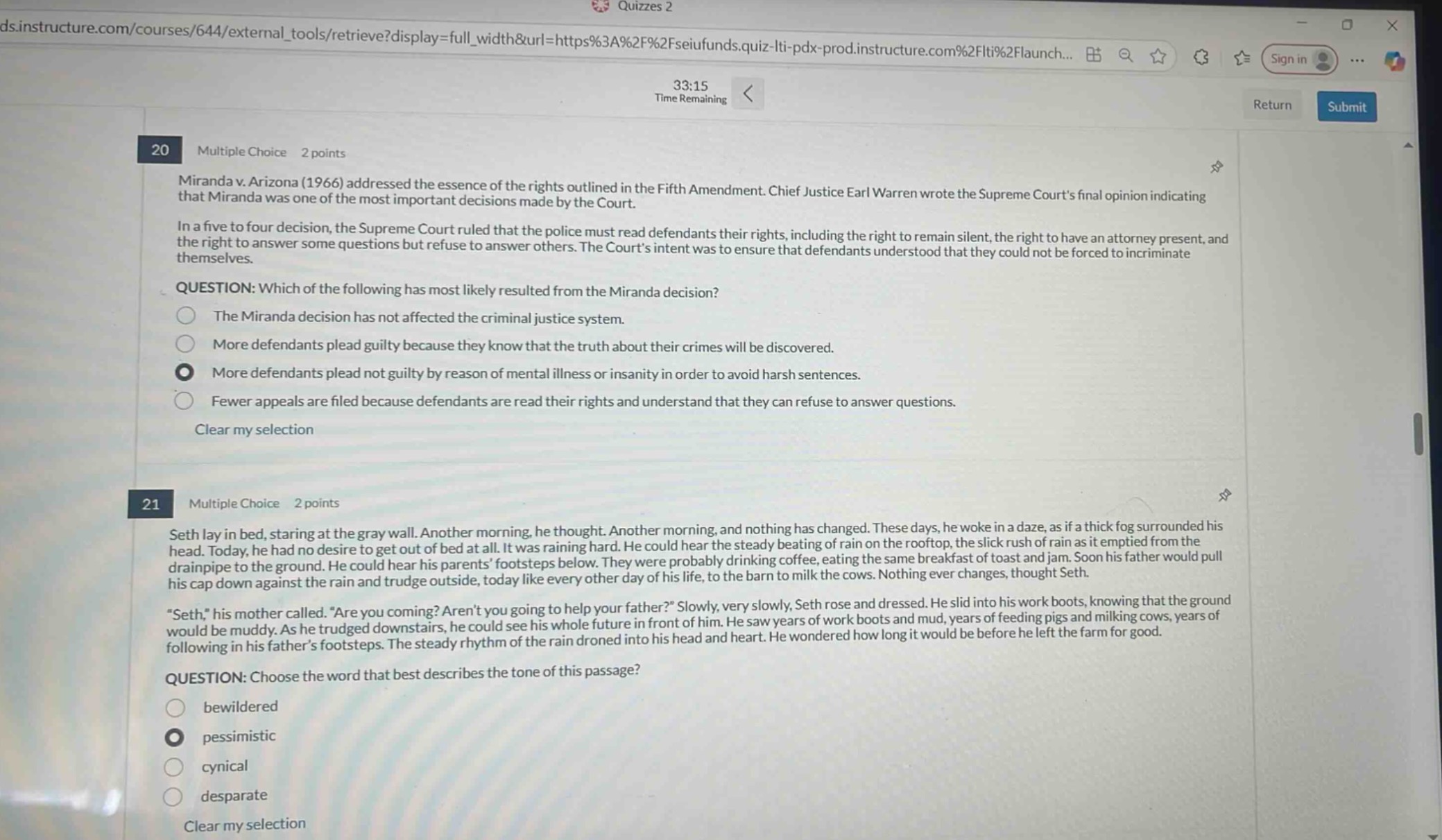 quizzes 2\n33:15 time remaining\n20 multiple choice 2 points\nmiranda v. arizona (1966) addressed the essence of the rights outlined in the fifth amendment. chief justice earl warren wrote the supreme courts final opinion indicating that miranda was one of the most important decisions made by the court.\nin a five - to - four decision, the supreme court ruled that the police must read defendants their rights, including the right to remain silent, the right to have an attorney present, and the right to answer some questions but refuse to answer others. the courts intent was to ensure that defendants understood that they could not be forced to incriminate themselves.\nquestion: which of the following has most likely resulted from the miranda decision?\nthe miranda decision has not affected the criminal justice system.\nmore defendants plead guilty because they know that the truth about their crimes will be discovered.\nmore defendants plead not guilty by reason of mental illness or insanity in order to avoid harsh sentences.\nfewer appeals are filed because defendants are read their rights and understand that they can refuse to answer questions.\nclear my selection\n21 multiple choice 2 points\nseth lay in bed, staring at the gray wall. another morning, he thought. another morning, and nothing has changed. these days, he woke in a daze, as if a thick fog surrounded his head. today, he had no desire to get out of bed at all. it was raining hard. he could hear the steady beating of rain on the rooftop, the slick rush of rain as it emptied from the drainpipe to the ground. he could hear his parents footsteps below. they were probably drinking coffee, eating the same breakfast of toast and jam. soon his father would pull his cap down against the rain and trudge outside, today like every other day of his life, to the barn to milk the cows. nothing ever changes, thought seth.\n\seth,\ his mother called. \are you coming? arent you going to help your father?\ slowly, very slowly, seth rose and dressed. he slid into his work boots, knowing that the ground would be muddy. as he trudged downstairs, he could see his whole future in front of him. he saw years of work boots and mud, years of feeding pigs and milking cows, years of following in his fathers footsteps. the steady rhythm of the rain droned into his head and heart. he wondered how long it would be before he left the farm for good.\nquestion: choose the word that best describes the tone of this passage?\nbewildered\npessimistic\ncynical\ndesparate\nclear my selection