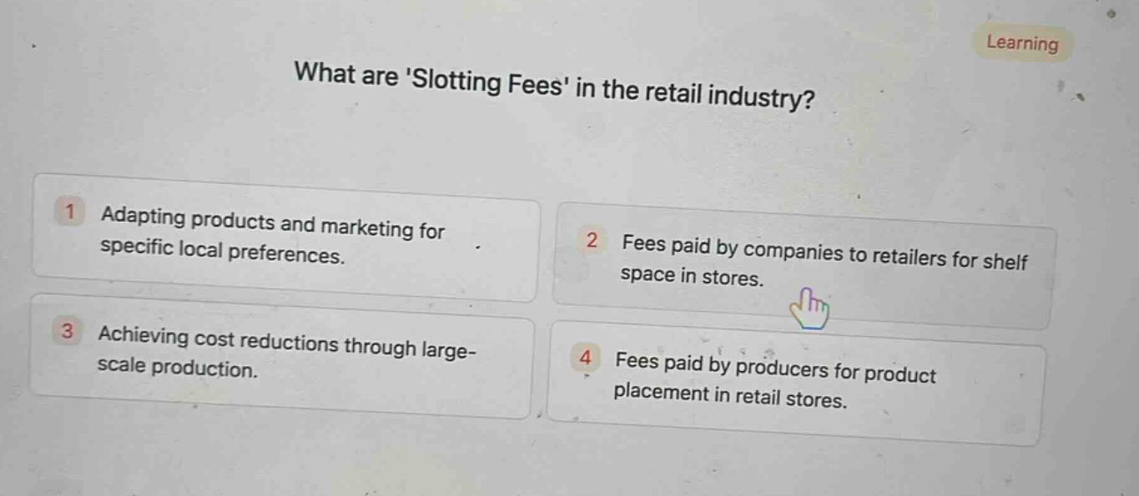 what are slotting fees in the retail industry?\n1 adapting products and marketing for specific local preferences.\n2 fees paid by companies to retailers for shelf space in stores.\n3 achieving cost reductions through large - scale production.\n4 fees paid by producers for product placement in retail stores.