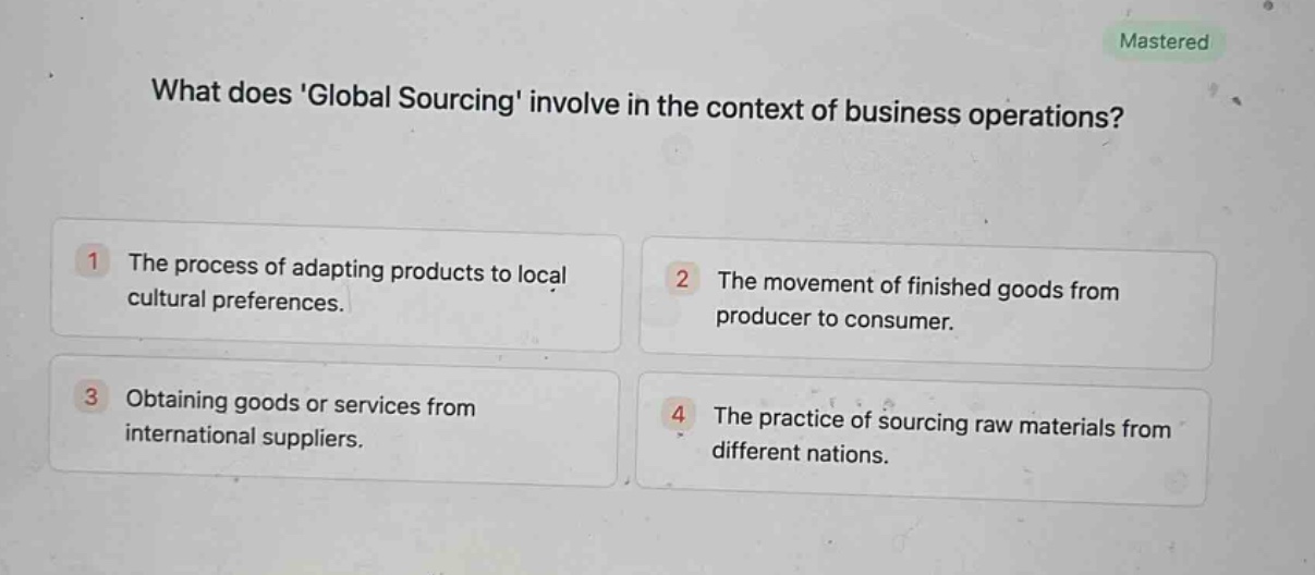 what does global sourcing involve in the context of business operations?\n1 the process of adapting products to local cultural preferences.\n2 the movement of finished goods from producer to consumer.\n3 obtaining goods or services from international suppliers.\n4 the practice of sourcing raw materials from different nations.