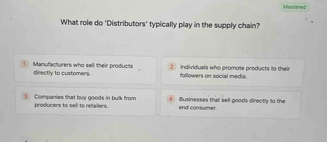 what role do distributors typically play in the supply chain?\n1 manufacturers who sell their products directly to customers.\n2 individuals who promote products to their followers on social media.\n3 companies that buy goods in bulk from producers to sell to retailers.\n4 businesses that sell goods directly to the end consumer.