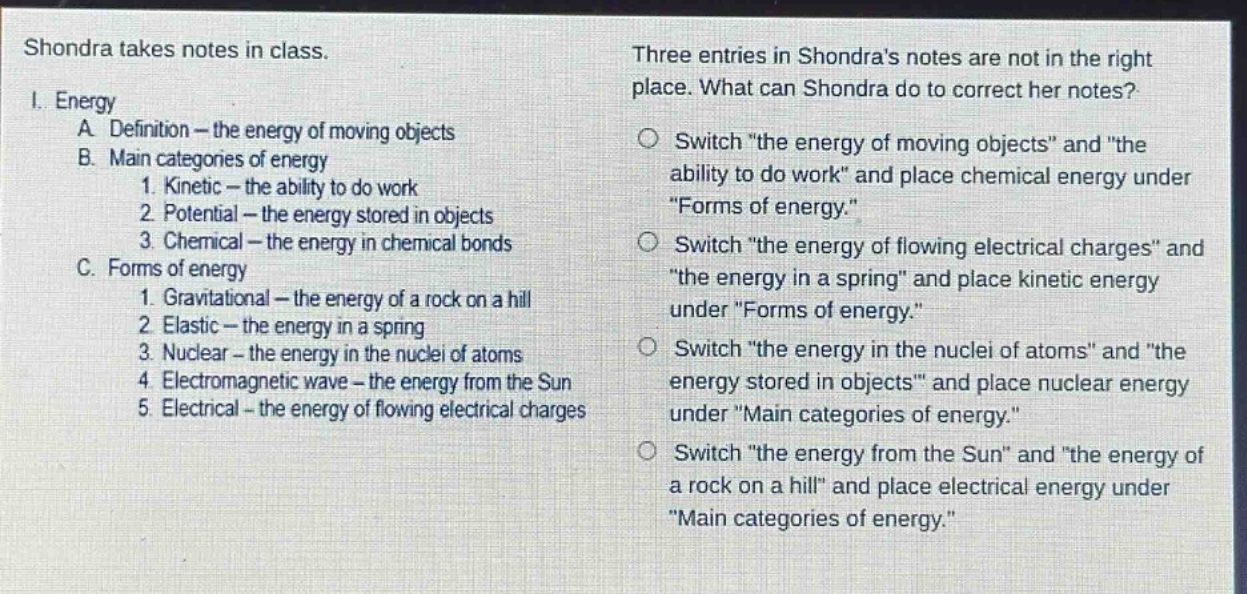 shondra takes notes in class.\ni. energy\na. definition - the energy of moving objects\nb. main categories of energy\n1. kinetic - the ability to do work\n2. potential - the energy stored in objects\n3. chemical - the energy in chemical bonds\nc. forms of energy\n1. gravitational - the energy of a rock on a hill\n2. elastic - the energy in a spring\n3. nuclear - the energy in the nuclei of atoms\n4. electromagnetic wave - the energy from the sun\n5. electrical - the energy of flowing electrical charges\nthree entries in shondras notes are not in the right place. what can shondra do to correct her notes?\nswitch \the energy of moving objects\ and \the ability to do work\ and place chemical energy under \forms of energy.\\nswitch \the energy of flowing electrical charges\ and \the energy in a spring\ and place kinetic energy under \forms of energy.\\nswitch \the energy in the nuclei of atoms\ and \the energy stored in objects\ and place nuclear energy under \main categories of energy.\\nswitch \the energy from the sun\ and \the energy of a rock on a hill\ and place electrical energy under \main categories of energy.\