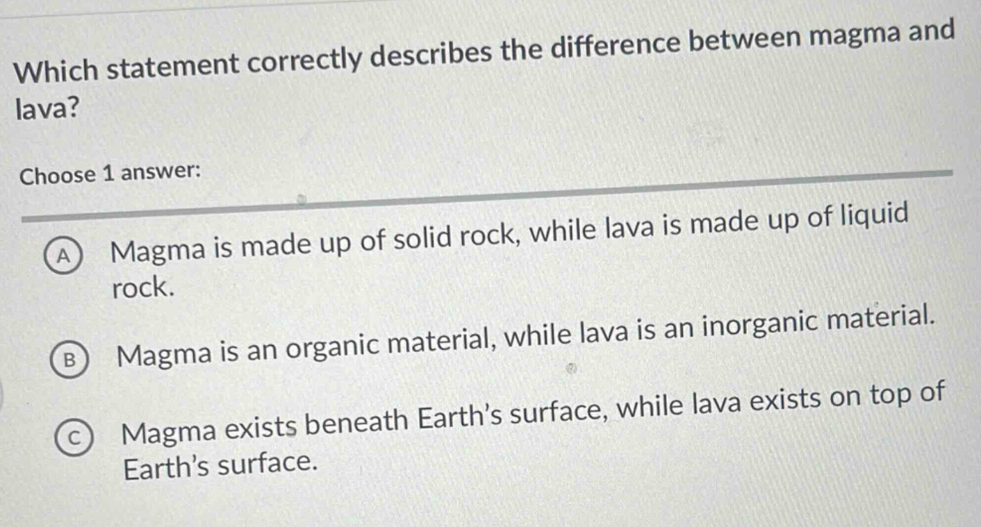 which statement correctly describes the difference between magma and lava? choose 1 answer: a magma is made up of solid rock, while lava is made up of liquid rock. b magma is an organic material, while lava is an inorganic material. c magma exists beneath earth’s surface, while lava exists on top of earth’s surface.