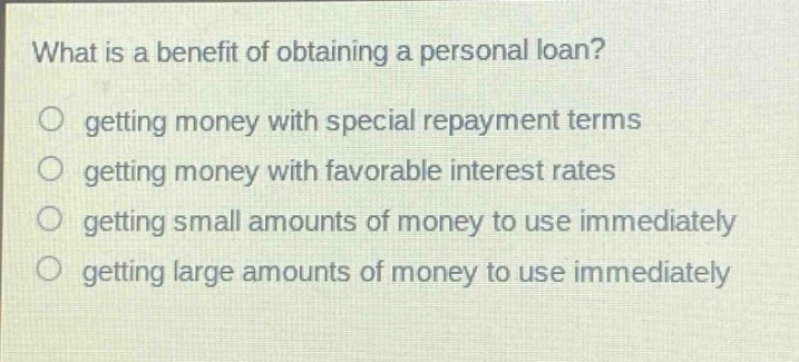 what is a benefit of obtaining a personal loan?\no getting money with special repayment terms\no getting money with favorable interest rates\no getting small amounts of money to use immediately\no getting large amounts of money to use immediately