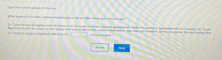 type the correct answer in the box. what aspect of provider - patient relationships is the provider showing in the scenario? dr. tyson brings his laptop and cell phone in to the exam room for a patient appointment. while the patient is explaining how hes feeling, dr. tyson flips from screen to screen on the laptop and reviews lab results, current medications, and vital sign numbers. in this encounter, the technology that dr. tyson is using is negatively affecting his blank communication.