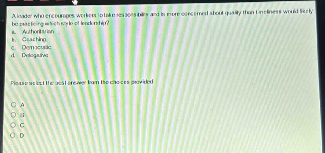 a leader who encourages workers to take responsibility and is more concerned about quality than timeliness would likely be practicing which style of leadership?\na. authoritarian\nb. coaching\nc. democratic\nd. delegative\nplease select the best answer from the choices provided\no a\no b\no c\no d