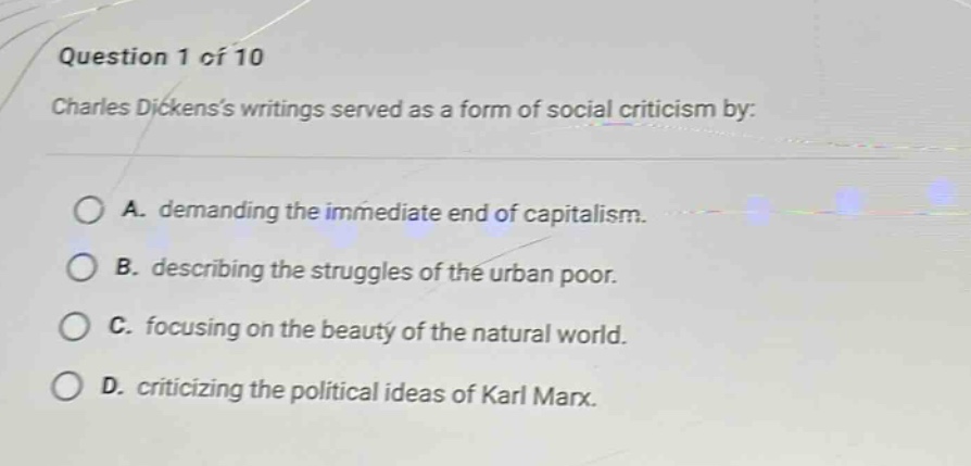 question 1 of 10\ncharles dickenss writings served as a form of social criticism by:\na. demanding the immediate end of capitalism.\nb. describing the struggles of the urban poor.\nc. focusing on the beauty of the natural world.\nd. criticizing the political ideas of karl marx.