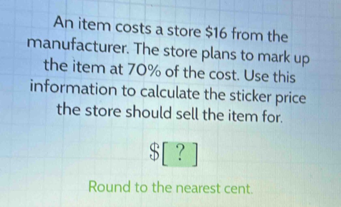 an item costs a store $16 from the manufacturer. the store plans to mark up the item at 70% of the cost. use this information to calculate the sticker price the store should sell the item for.\n$?\nround to the nearest cent.