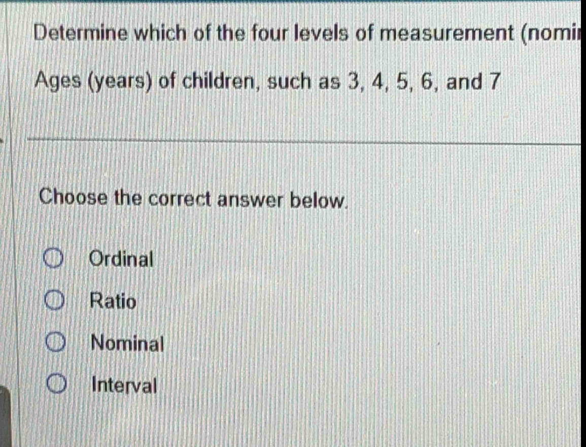 determine which of the four levels of measurement (nomi ages (years) of children, such as 3, 4, 5, 6, and 7 choose the correct answer below. ordinal ratio nominal interval