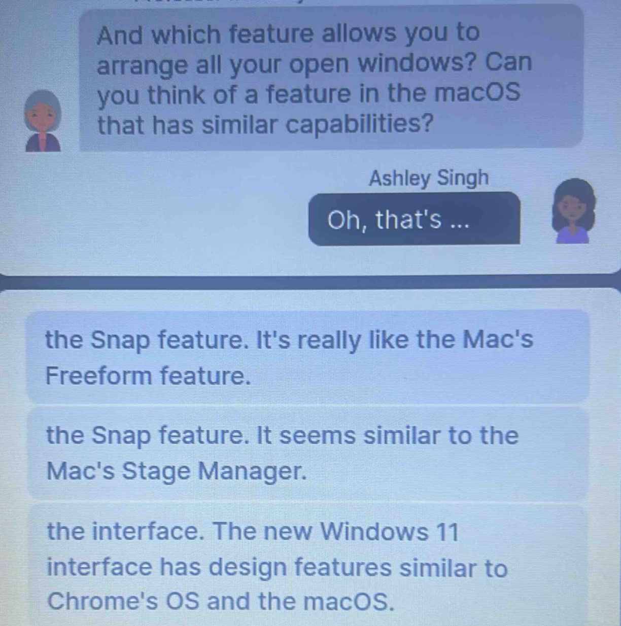 and which feature allows you to arrange all your open windows? can you think of a feature in the macos that has similar capabilities? ashley singh oh, thats ... the snap feature. its really like the macs freeform feature. the snap feature. it seems similar to the macs stage manager. the interface. the new windows 11 interface has design features similar to chromes os and the macos.