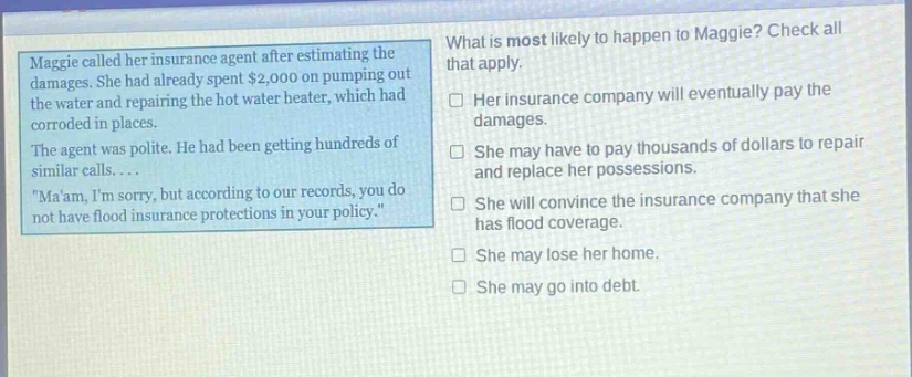 maggie called her insurance agent after estimating the damages. she had already spent $2,000 on pumping out the water and repairing the hot water heater, which had corroded in places. the agent was polite. he had been getting hundreds of similar calls... \maam, im sorry, but according to our records, you do not have flood insurance protections in your policy.\ what is most likely to happen to maggie? check all that apply. her insurance company will eventually pay the damages. she may have to pay thousands of dollars to repair and replace her possessions. she will convince the insurance company that she has flood coverage. she may lose her home. she may go into debt.