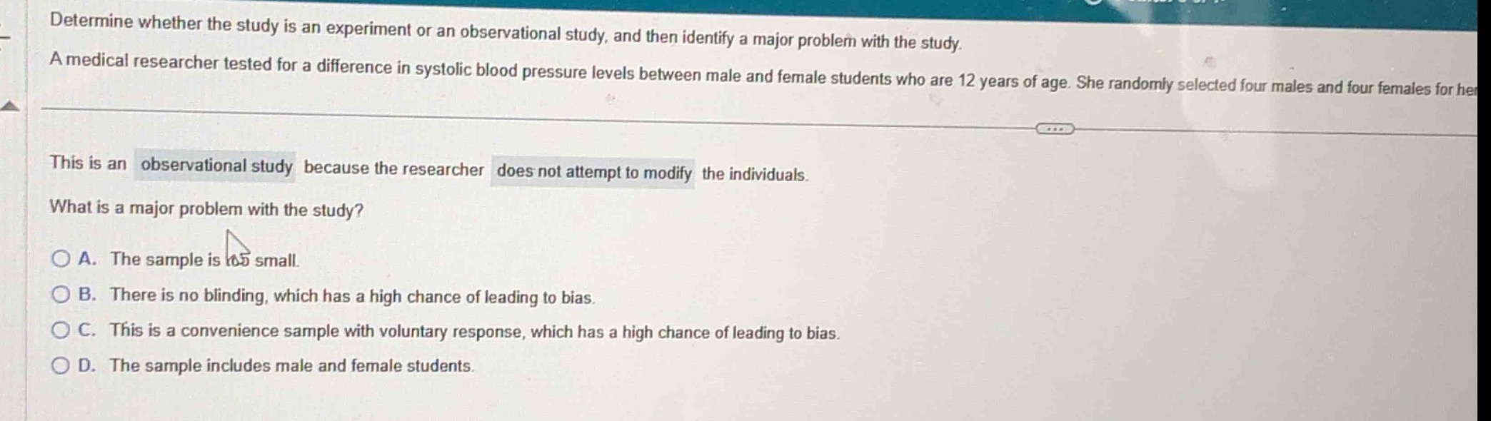 determine whether the study is an experiment or an observational study, and then identify a major problem with the study. a medical researcher tested for a difference in systolic blood - pressure levels between male and female students who are 12 years of age. she randomly selected four males and four females for her. this is an observational study because the researcher does not attempt to modify the individuals. what is a major problem with the study? a. the sample is too small. b. there is no blinding, which has a high chance of leading to bias. c. this is a convenience sample with voluntary response, which has a high chance of leading to bias. d. the sample includes male and female students.