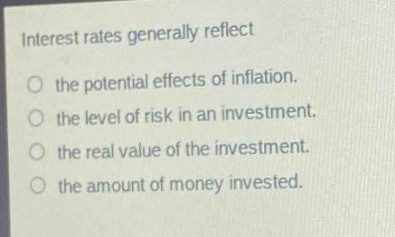 interest rates generally reflect\no the potential effects of inflation.\no the level of risk in an investment.\no the real value of the investment.\no the amount of money invested.