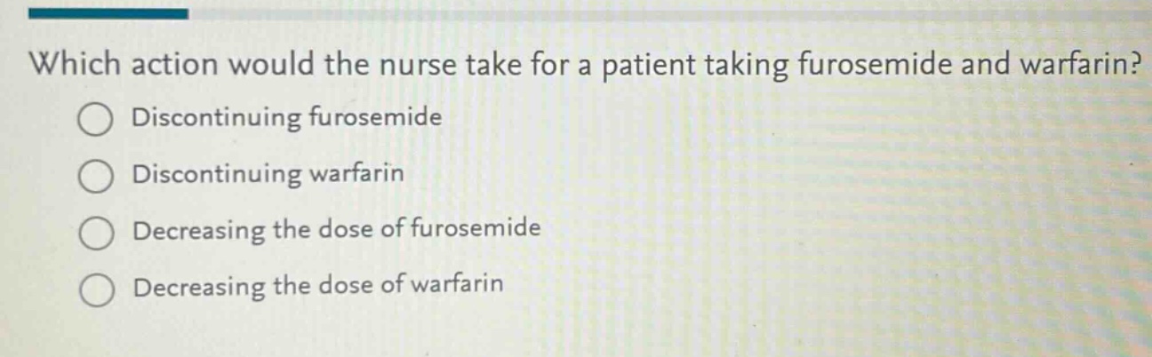 which action would the nurse take for a patient taking furosemide and warfarin?\ndiscontinuing furosemide\ndiscontinuing warfarin\ndecreasing the dose of furosemide\ndecreasing the dose of warfarin