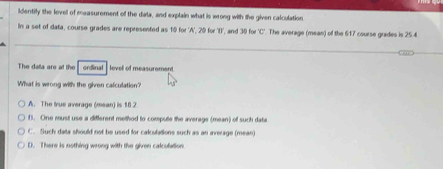 identify the level of measurement of the data, and explain what is wrong with the given calculation. in a set of data, course grades are represented as 10 for a, 20 for b, and 30 for c. the average (mean) of the 617 course grades is 25.4. the data are at the ordinal level of measurement. what is wrong with the given calculation? a. the true average (mean) is 18.2. b. one must use a different method to compute the average (mean) of such data. c. such data should not be used for calculations such as an average (mean). d. there is nothing wrong with the given calculation.