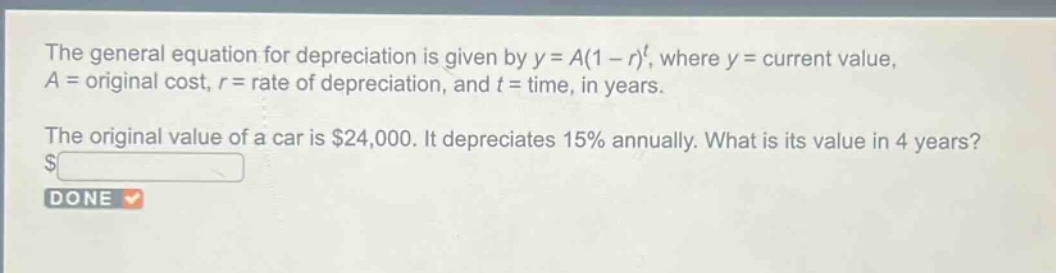 the general equation for depreciation is given by y = a(1 - r)^t, where y = current value, a = original cost, r = rate of depreciation, and t = time, in years.\nthe original value of a car is $24,000. it depreciates 15% annually. what is its value in 4 years? $