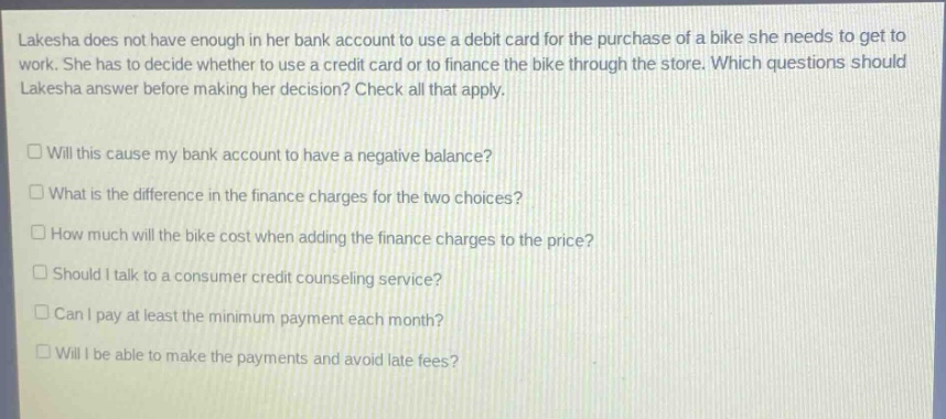 lakesha does not have enough in her bank account to use a debit card for the purchase of a bike she needs to get to work. she has to decide whether to use a credit card or to finance the bike through the store. which questions should lakesha answer before making her decision? check all that apply.\n\nwill this cause my bank account to have a negative balance?\nwhat is the difference in the finance charges for the two choices?\nhow much will the bike cost when adding the finance charges to the price?\nshould i talk to a consumer credit counseling service?\ncan i pay at least the minimum payment each month?\nwill i be able to make the payments and avoid late fees?