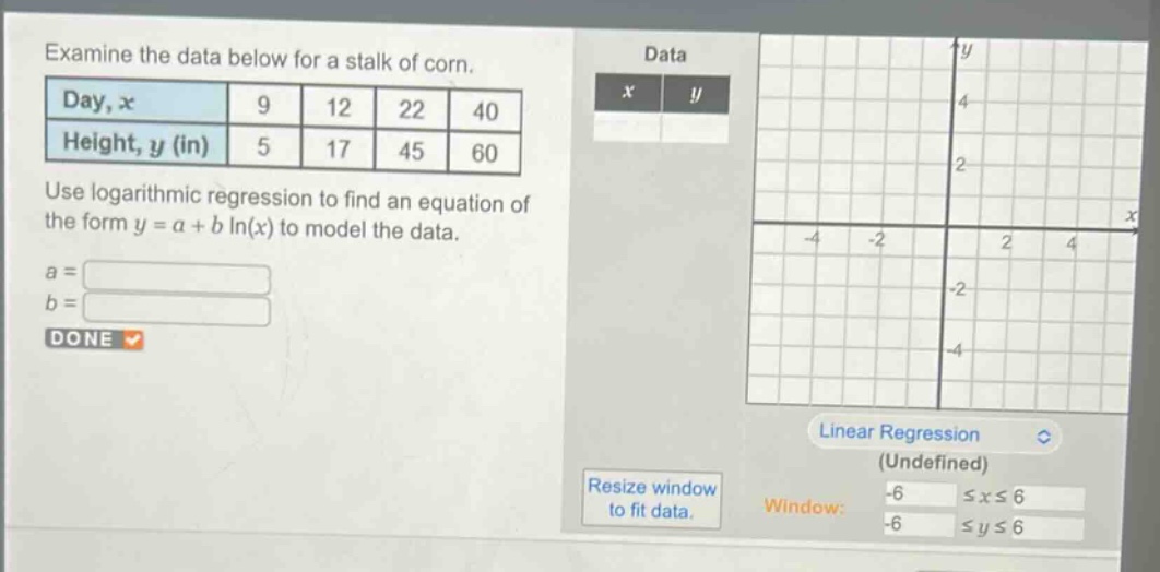 examine the data below for a stalk of corn.\n| day, x | 9 | 12 | 22 | 40 |\n| height, y (in) | 5 | 17 | 45 | 60 |\nuse logarithmic regression to find an equation of the form y = a + b ln(x) to model the data.\na =\nb =\ndone