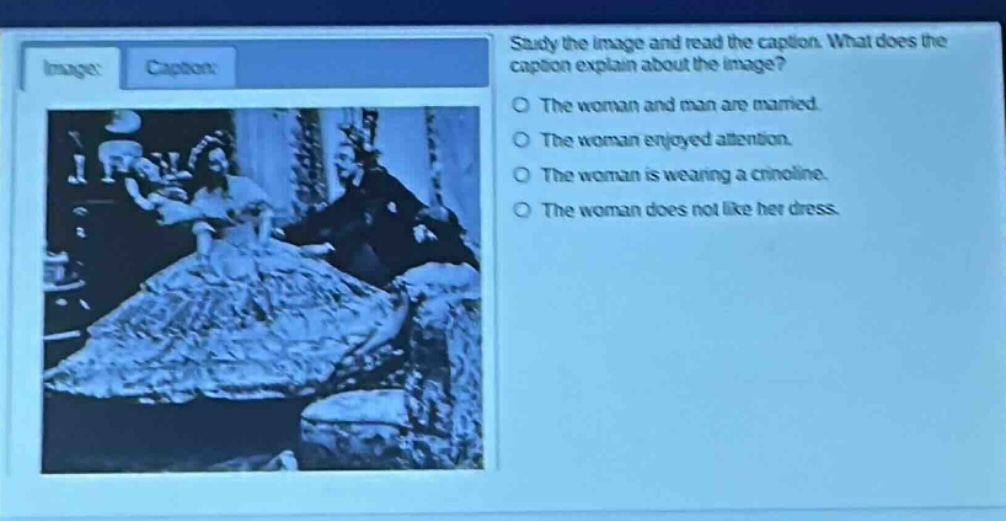 study the image and read the caption. what does the caption explain about the image?\nthe woman and man are married.\nthe woman enjoyed attention.\nthe woman is wearing a crinoline.\nthe woman does not like her dress.