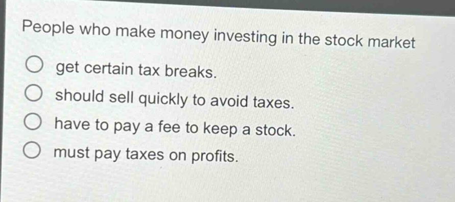 people who make money investing in the stock market\nget certain tax breaks.\nshould sell quickly to avoid taxes.\nhave to pay a fee to keep a stock.\nmust pay taxes on profits.