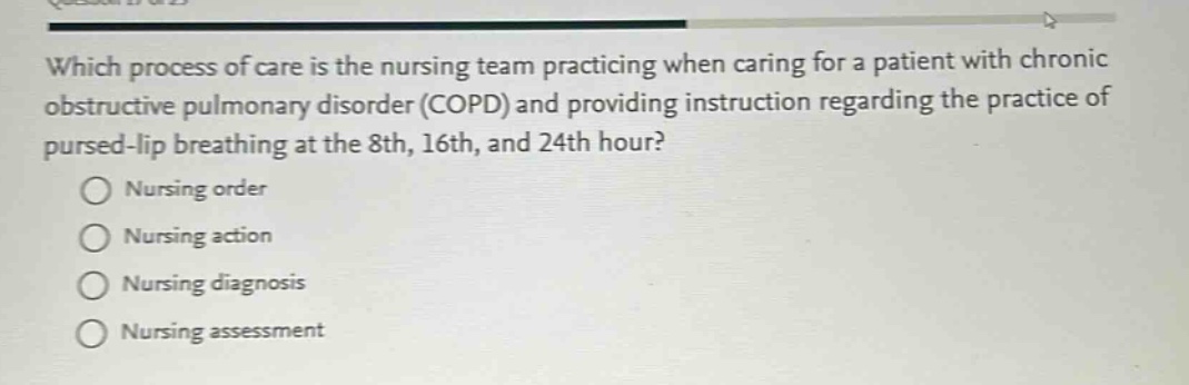 which process of care is the nursing team practicing when caring for a patient with chronic obstructive pulmonary disorder (copd) and providing instruction regarding the practice of pursed - lip breathing at the 8th, 16th, and 24th hour?\nnursing order\nnursing action\nnursing diagnosis\nnursing assessment