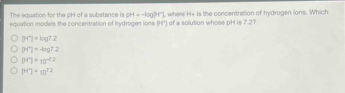 the equation for the ph of a substance is ph = -logh+, where h+ is the concentration of hydrogen ions. which equation models the concentration of hydrogen ions (h+) of a solution whose ph is 7.2?\nh+ = log7.2\nh+ = -log7.2\nh+ = 10^(-7.2)\nh+ = 10^(7.2)