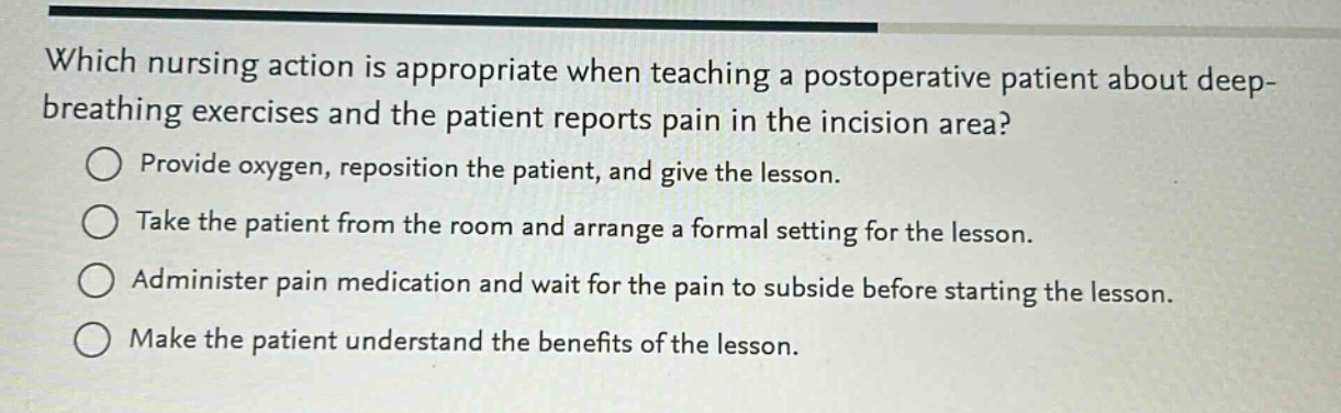 which nursing action is appropriate when teaching a postoperative patient about deep - breathing exercises and the patient reports pain in the incision area?\nprovide oxygen, reposition the patient, and give the lesson.\ntake the patient from the room and arrange a formal setting for the lesson.\nadminister pain medication and wait for the pain to subside before starting the lesson.\nmake the patient understand the benefits of the lesson.