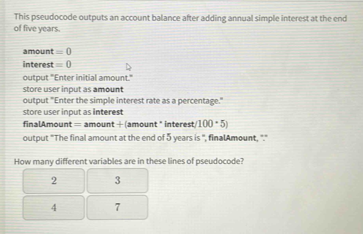 this pseudocode outputs an account balance after adding annual simple interest at the end of five years.\namount = 0\ninterest = 0\noutput \enter initial amount.\\nstore user input as amount\noutput \enter the simple interest rate as a percentage.\\nstore user input as interest\nfinalamount = amount+(amount * interest/100 * 5)\noutput \the final amount at the end of 5 years is \, finalamount, \.\\nhow many different variables are in these lines of pseudocode?\n2\n3\n4\n7