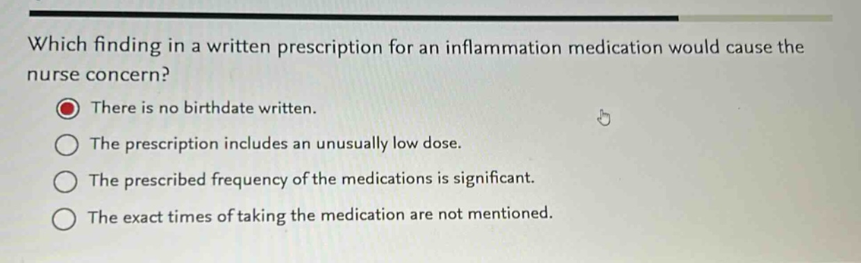 which finding in a written prescription for an inflammation medication would cause the nurse concern?\nthere is no birthdate written.\nthe prescription includes an unusually low dose.\nthe prescribed frequency of the medications is significant.\nthe exact times of taking the medication are not mentioned.
