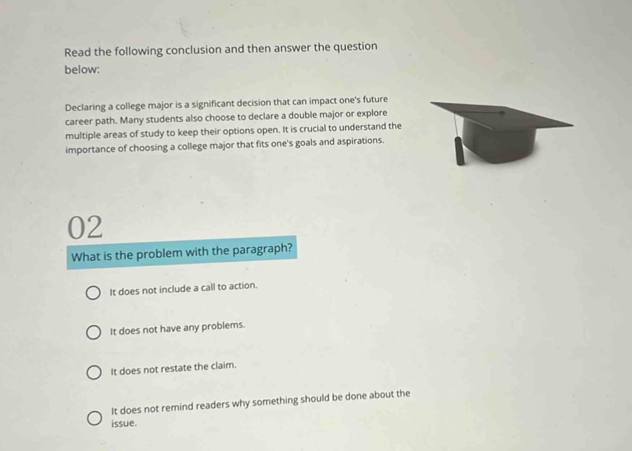 read the following conclusion and then answer the question below: declaring a college major is a significant decision that can impact ones future career path. many students also choose to declare a double major or explore multiple areas of study to keep their options open. it is crucial to understand the importance of choosing a college major that fits ones goals and aspirations. 02 what is the problem with the paragraph? it does not include a call to action. it does not have any problems. it does not restate the claim. it does not remind readers why something should be done about the issue.