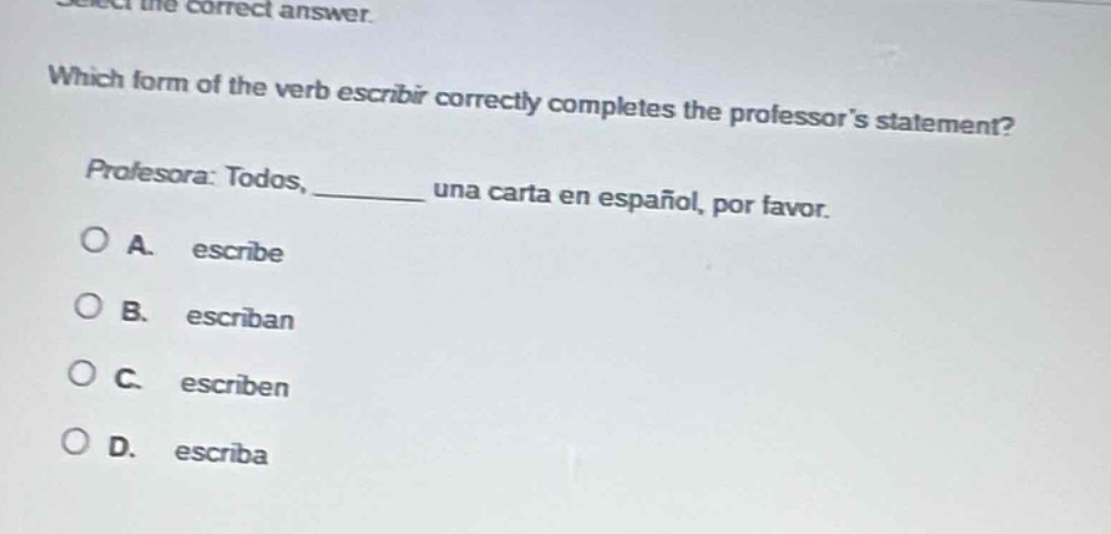 select the correct answer. which form of the verb escribir correctly completes the professors statement? profesora: todos, ____ una carta en español, por favor. a. escribe b. escriban c. escriben d. escriba