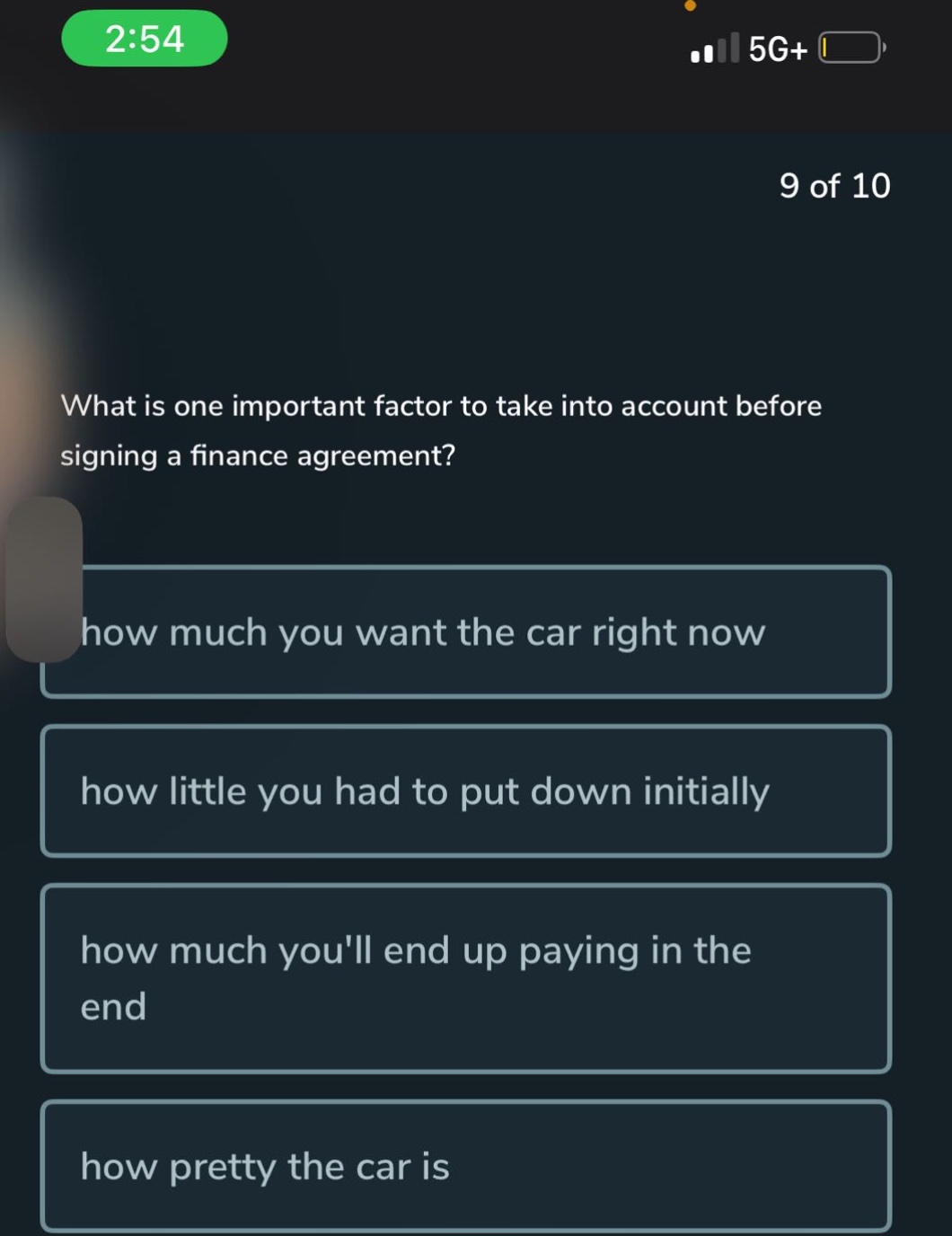 what is one important factor to take into account before signing a finance agreement?\nhow much you want the car right now\nhow little you had to put down initially\nhow much youll end up paying in the end\nhow pretty the car is