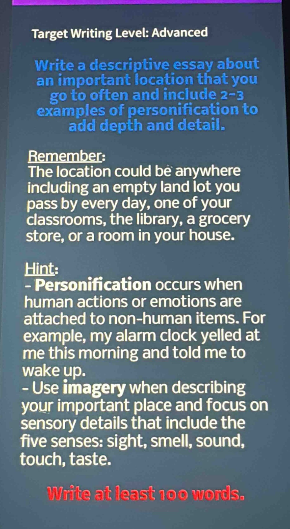 target writing level: advanced\nwrite a descriptive essay about an important location that you go to often and include 2 - 3 examples of personification to add depth and detail.\nremember:\nthe location could be anywhere including an empty land lot you pass by every day, one of your classrooms, the library, a grocery store, or a room in your house.\nhint:\n- personification occurs when human actions or emotions are attached to non - human items. for example, my alarm clock yelled at me this morning and told me to wake up.\n- use imagery when describing your important place and focus on sensory details that include the five senses: sight, smell, sound, touch, taste.\nwrite at least 100 words.