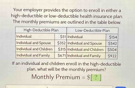 your employer provides the option to enroll in either a high - deductible or low - deductible health insurance plan. the monthly premiums are outlined in the table below.\n| high - deductible plan | low - deductible plan |\n| ---- | ---- |\n| individual | $51 | individual | $154 |\n| individual and spouse | $352 | individual and spouse | $542 |\n| individual and children | $315 | individual and children | $504 |\n| individual and family | $671 | individual and family | $922 |\nif an individual and children enroll in the high - deductible plan, what will be the monthly premium?\nmonthly premium = $?
