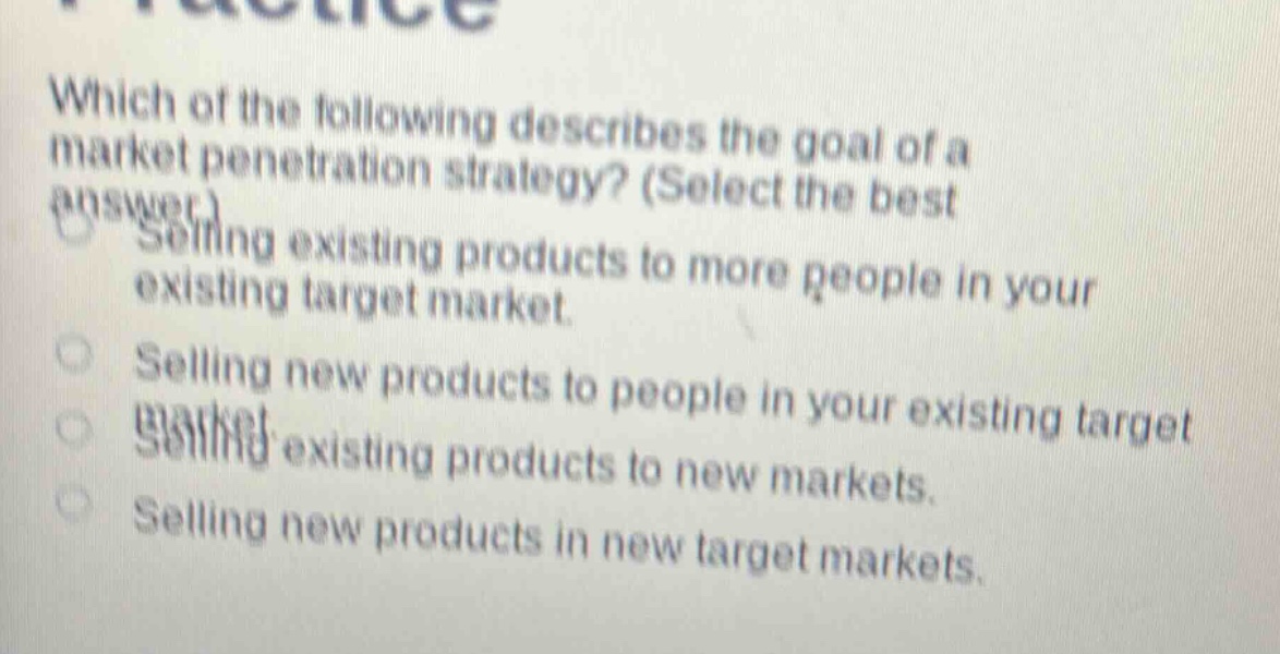 which of the following describes the goal of a market penetration strategy? (select the best answer.)\nselling existing products to more people in your existing target market.\nselling new products to people in your existing target market.\nselling existing products to new markets.\nselling new products in new target markets.