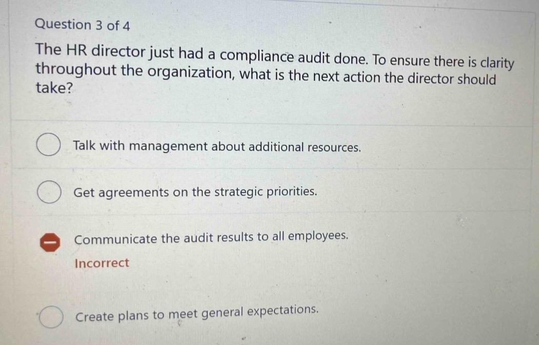 question 3 of 4\nthe hr director just had a compliance audit done. to ensure there is clarity throughout the organization, what is the next action the director should take?\ntalk with management about additional resources.\nget agreements on the strategic priorities.\ncommunicate the audit results to all employees.\nincorrect\ncreate plans to meet general expectations.