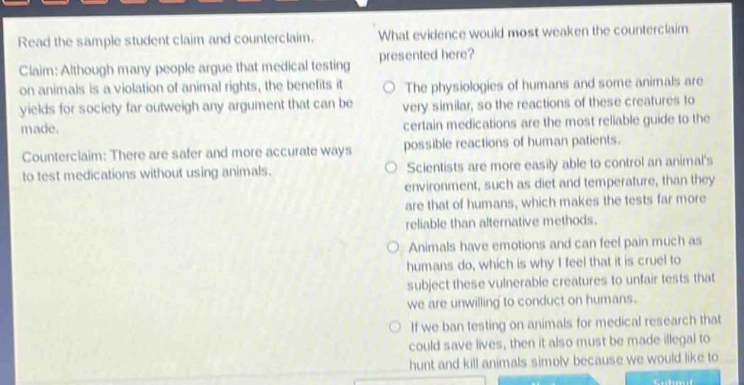 read the sample student claim and counter - claim. claim: although many people argue that medical testing on animals is a violation of animal rights, the benefits it yields for society far outweigh any argument that can be made. counter - claim: there are safer and more accurate ways to test medications without using animals. what evidence would most weaken the counter - claim presented here? the physiologies of humans and some animals are very similar, so the reactions of these creatures to certain medications are the most reliable guide to the possible reactions of human patients. scientists are more easily able to control an animals environment, such as diet and temperature, than they are that of humans, which makes the tests far more reliable than alternative methods. animals have emotions and can feel pain much as humans do, which is why i feel that it is cruel to subject these vulnerable creatures to unfair tests that we are unwilling to conduct on humans. if we ban testing on animals for medical research that could save lives, then it also must be made illegal to hunt and kill animals simply because we would like to