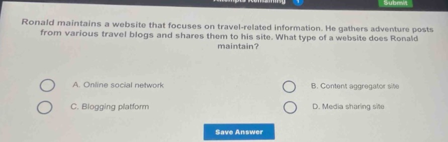 ronald maintains a website that focuses on travel - related information. he gathers adventure posts from various travel blogs and shares them to his site. what type of a website does ronald maintain? a. online social network b. content aggregator site c. blogging platform d. media sharing site