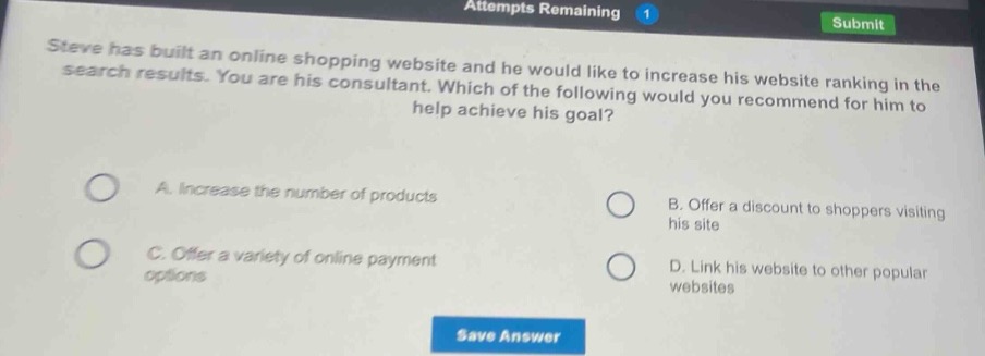 steve has built an online shopping website and he would like to increase his website ranking in the search results. you are his consultant. which of the following would you recommend for him to help achieve his goal? a. increase the number of products b. offer a discount to shoppers visiting his site c. offer a variety of online payment options d. link his website to other popular websites