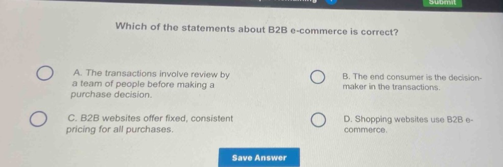 which of the statements about b2b e - commerce is correct?\na. the transactions involve review by a team of people before making a purchase decision.\nb. the end consumer is the decision - maker in the transactions.\nc. b2b websites offer fixed, consistent pricing for all purchases.\nd. shopping websites use b2b e - commerce.