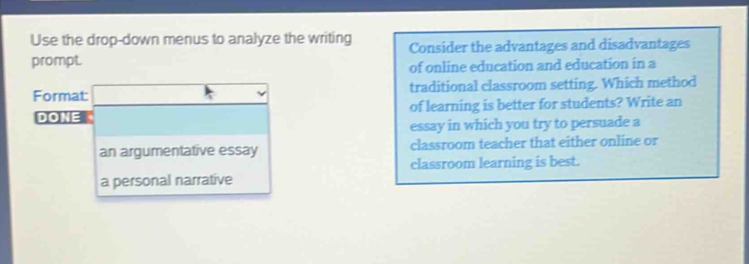 use the drop - down menus to analyze the writing prompt. consider the advantages and disadvantages of online education and education in a traditional classroom setting. which method of learning is better for students? write an essay in which you try to persuade a classroom teacher that either online or classroom learning is best. format: an argumentative essay, a personal narrative done